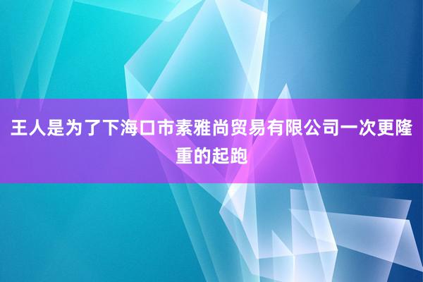 王人是为了下海口市素雅尚贸易有限公司一次更隆重的起跑